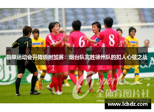 极限运动会升降级附加赛：烟台队完胜徐州队的扣人心弦之战